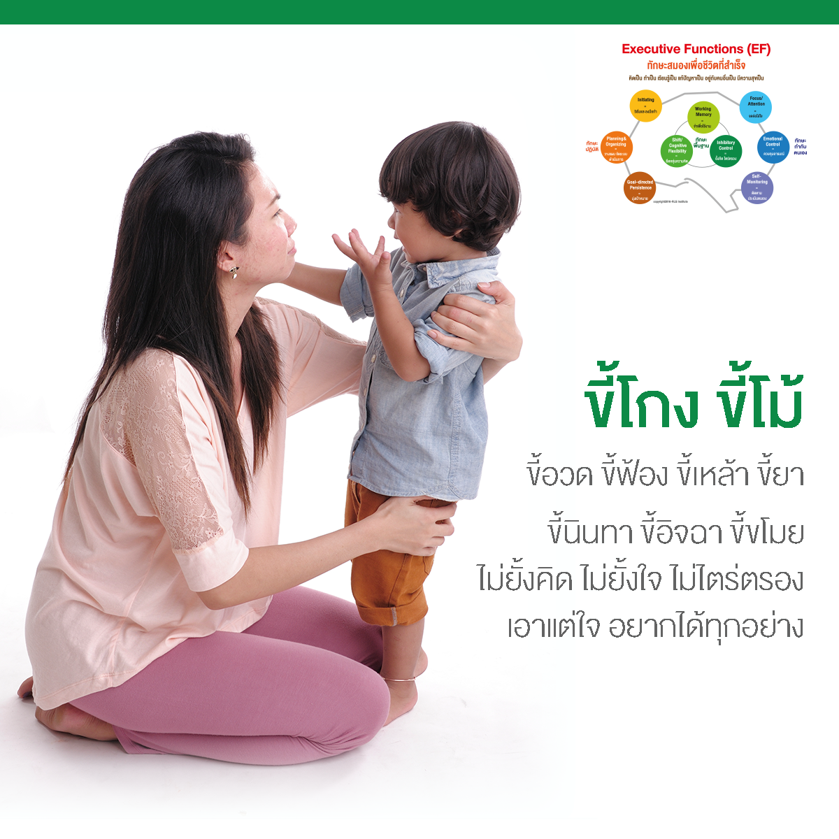 EF, Executive Functions, ทักษะสมองเพื่อชีวิตที่สำเร็จ, การทำงานของสมองส่วนหน้า, ทักษะสมอง EF, พัฒนา EF, ฝึก EF, EF คืออะไร, อีเอฟคืออะไร, ปรับพฤติกรรมลูก, ลูกก้าวร้าว, ลูกเอาแต่ใจ, ลูกดื้อ, ลูกไม่มีความอดทน, ลูกขี้เกียจ, ลูกความจำไม่ดี, ลูกชอบเถียง, ลูกอาละวาด, ลูกอารมณ์ร้าย, ลูกอ่อนไหว, ลูกปรับตัวไม่เป็น, ลูกปรับตัวไม่เก่ง, ลูกขี้อาย, ลูกไม่มีความยับยั้งชั่งใจ, ลูกไม่มีระเบียบ, ลูกไม่มีวินัย, Working memory, ความจำเพื่อใช้งาน, Inhibitory Control, การยั้งคิด ไตร่ตรอง, Shift, Cognitive Flexibility, การยืดหยุ่นความคิด,Focus, Attention, จดจ่อใส่ใจ, Emotional Control, การควบคุมอารมณ์, Planning,Organizing, การวางแผน, การจัดระบบดำเนินการ, Self-Monitoring, การรู้จักประเมินตนเอง,Initiating, การริเริ่มและลงมือทำ, Goal-Directed Persistence, ความพากเพียร, มุ่งสู่เป้าหมาย, เลี้ยงลูกให้เก่ง, เลี้ยงลูกให้เอาตัวรอด, เลี้ยงลูกให้ดี, เลี้ยงลูกให้ฉลาด, เลี้ยงลูกให้เป็นคนดี, เลี้ยงลูกให้ดูแลตัวเองได้